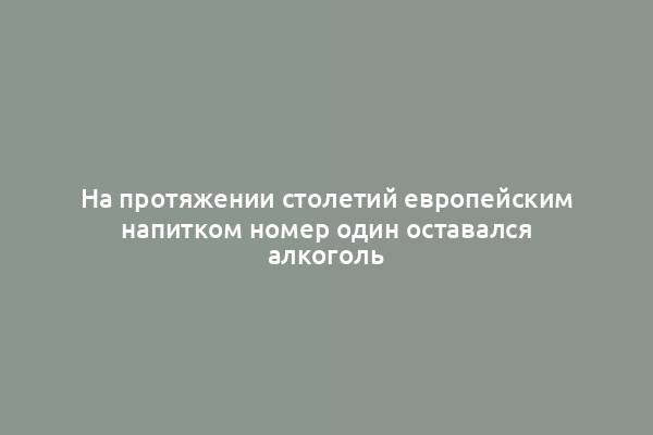 На протяжении столетий европейским напитком номер один оставался алкоголь