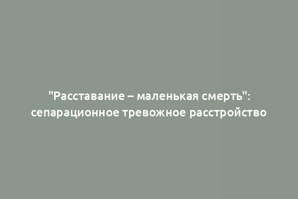 "Расставание – маленькая смерть": сепарационное тревожное расстройство