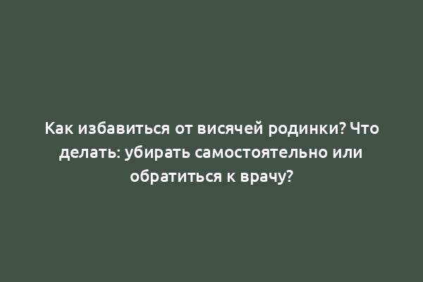 Как избавиться от висячей родинки? Что делать: убирать самостоятельно или обратиться к врачу?