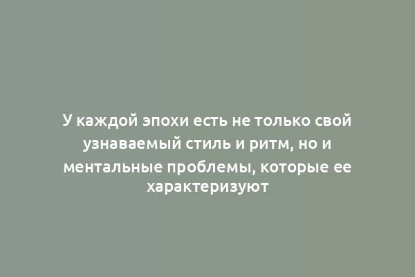 У каждой эпохи есть не только свой узнаваемый стиль и ритм, но и ментальные проблемы, которые ее характеризуют