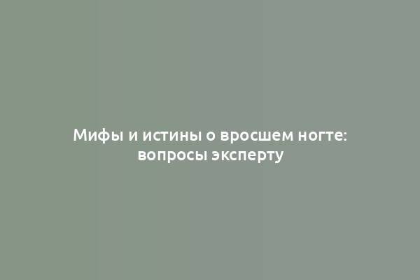 Мифы и истины о вросшем ногте: вопросы эксперту