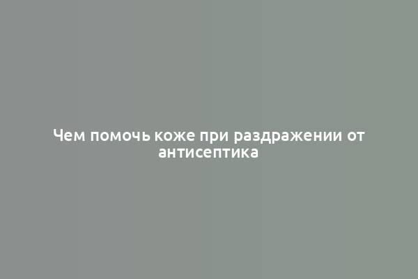 Чем помочь коже при раздражении от антисептика