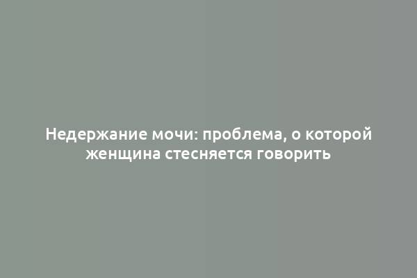 Недержание мочи: проблема, о которой женщина стесняется говорить