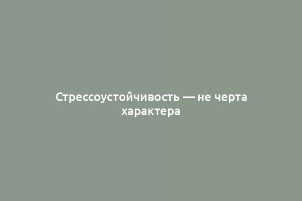 Стрессоустойчивость — не черта характера