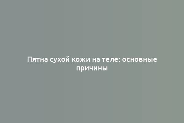 Пятна сухой кожи на теле: основные причины