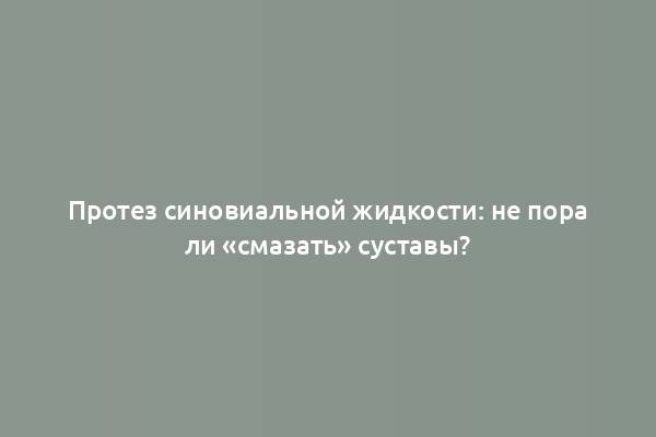 Протез синовиальной жидкости: не пора ли «смазать» суставы?