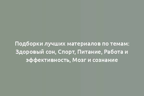 Подборки лучших материалов по темам: Здоровый сон, Спорт, Питание, Работа и эффективность, Мозг и сознание