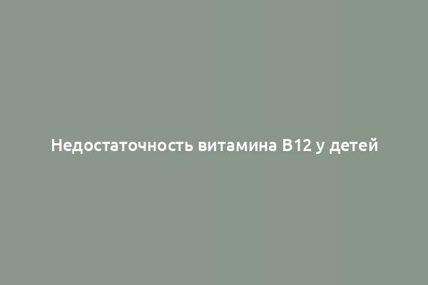 Недостаточность витамина B12 у детей