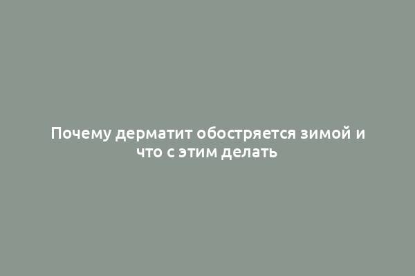 Почему дерматит обостряется зимой и что с этим делать