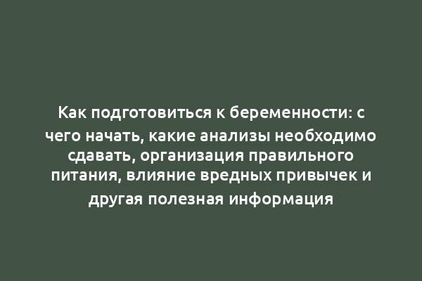 Как подготовиться к беременности: с чего начать, какие анализы необходимо сдавать, организация правильного питания, влияние вредных привычек и другая полезная информация