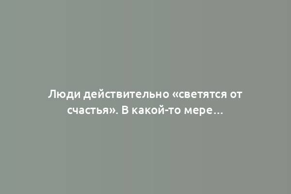 Люди действительно «светятся от счастья». В какой-то мере…