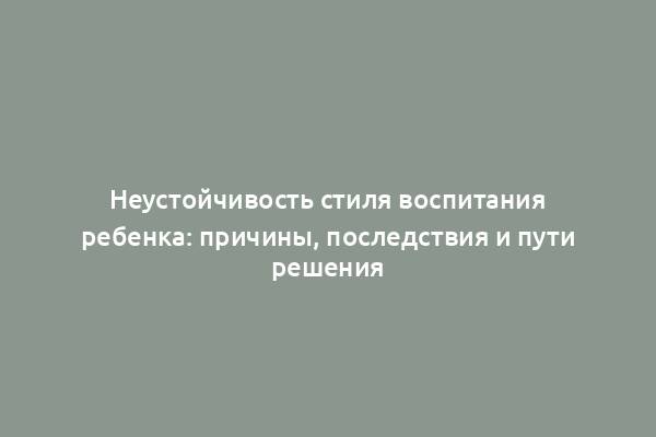 Неустойчивость стиля воспитания ребенка: причины, последствия и пути решения