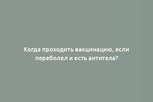 Когда проходить вакцинацию, если переболел и есть антитела?