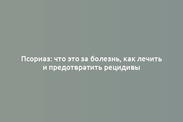 Псориаз: что это за болезнь, как лечить и предотвратить рецидивы