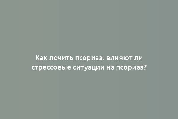 Как лечить псориаз: влияют ли стрессовые ситуации на псориаз?