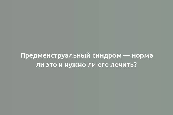 Предменструальный синдром — норма ли это и нужно ли его лечить?