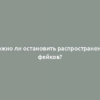 Можно ли остановить распространение фейков?