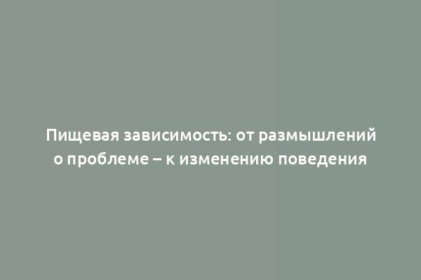 Пищевая зависимость: от размышлений о проблеме – к изменению поведения