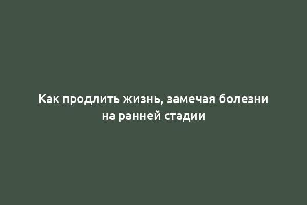 Как продлить жизнь, замечая болезни на ранней стадии