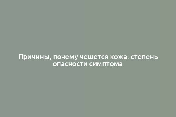 Причины, почему чешется кожа: степень опасности симптома