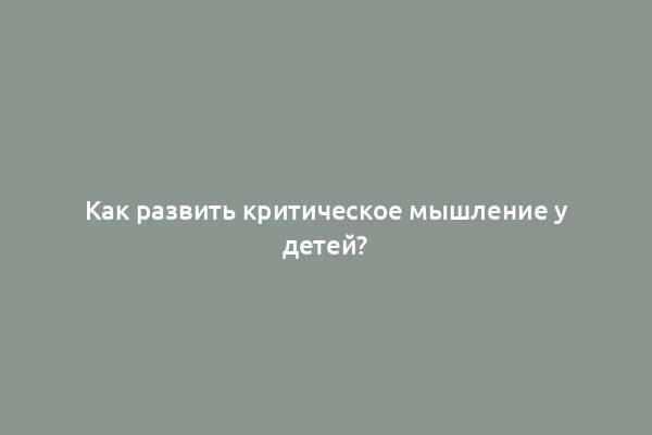 Как развить критическое мышление у детей?