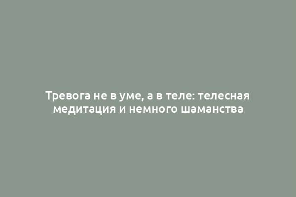 Тревога не в уме, а в теле: телесная медитация и немного шаманства