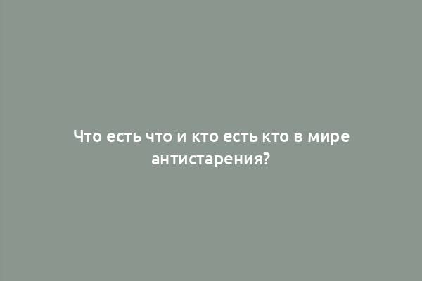 Что есть что и кто есть кто в мире антистарения?