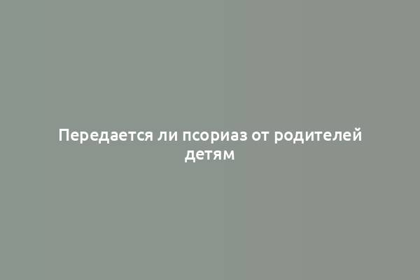 Передается ли псориаз от родителей детям