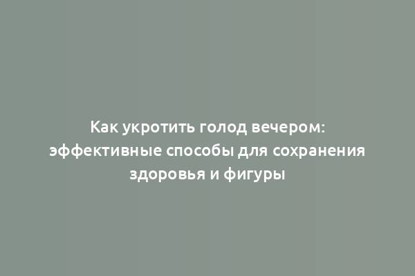 Как укротить голод вечером: эффективные способы для сохранения здоровья и фигуры