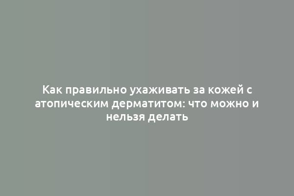 Как правильно ухаживать за кожей с атопическим дерматитом: что можно и нельзя делать