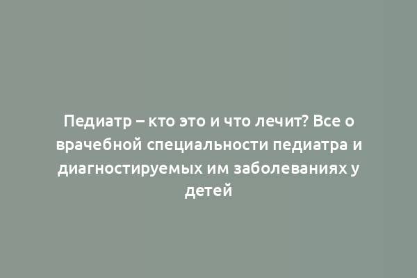 Педиатр – кто это и что лечит? Все о врачебной специальности педиатра и диагностируемых им заболеваниях у детей