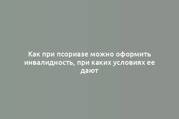 Как при псориазе можно оформить инвалидность, при каких условиях ее дают