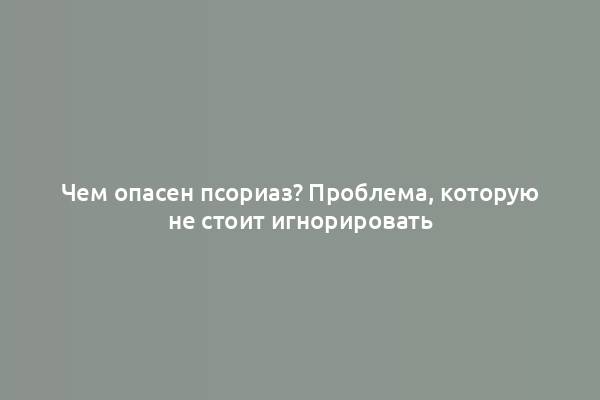 Чем опасен псориаз? Проблема, которую не стоит игнорировать