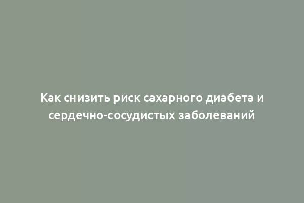 Как снизить риск сахарного диабета и сердечно-сосудистых заболеваний