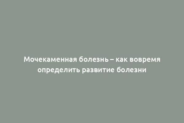 Мочекаменная болезнь – как вовремя определить развитие болезни