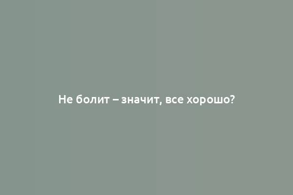 Не болит – значит, все хорошо?